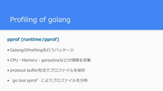 Profiling of golang
pprof (runtime/pprof)
• GolangのProfilingを⾏うパッケージ
• CPU・Memory・goroutineなどの情報を収集
• protocol buffer形式でプロファイルを保存
• `go tool pprof` によりプロファイルを分析
 