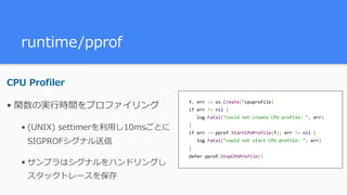 runtime/pprof
CPU Profiler
• 関数の実⾏時間をプロファイリング
• (UNIX) settimerを利⽤し10msごとに
SIGPROFシグナル送信
• サンプラはシグナルをハンドリングし
スタックトレースを保存
f,	err	:=	os.Create(*cpuprofile) 
if	err	!=	nil	{ 
			log.Fatal("could	not	create	CPU	profile:	",	err) 
} 
if	err	:=	pprof.StartCPUProfile(f);	err	!=	nil	{ 
			log.Fatal("could	not	start	CPU	profile:	",	err) 
} 
defer	pprof.StopCPUProfile()
 