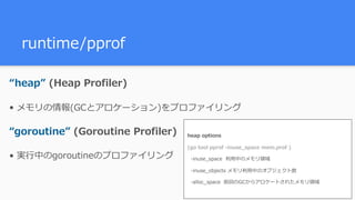runtime/pprof
“heap” (Heap Profiler)
• メモリの情報(GCとアロケーション)をプロファイリング
“goroutine” (Goroutine Profiler)
• 実⾏中のgoroutineのプロファイリング
heap options
(go tool pprof -inuse_space mem.prof )
-inuse_space 利⽤中のメモリ領域
-inuse_objects メモリ利⽤中のオブジェクト数
-alloc_space 前回のGCからアロケートされたメモリ領域
 
