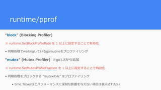 runtime/pprof
“block” (Blocking Profiler)
※ runtime.SetBlockProfileRate を 1 以上に設定することで有効化
• 同期処理でwaitingしているgoroutineをプロファイリング
“mutex” (Mutex Profiler) ※go1.8から追加
※ runtime.SetMutexProfileFraction を 1 以上に設定することで有効化
• 同期処理をブロックする ”mutexのみ” をプロファイリング
• time.Tickerなどパフォーマンスに深刻な影響を与えない項⽬は表⽰されない
 