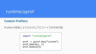 runtime/pprof
Custom Profilers
Profilerの実装によりカスタムプロファイラを作成可能
import	“runtime/pprof"	
prof	:=	pprof.New(“custom”)	
prof.Add(obj,	1)	
prof.Remove(1)
 