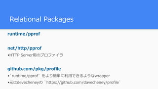 Relational Packages
runtime/pprof
net/http/pprof
•HTTP Server⽤のプロファイラ
github.com/pkg/profile
•`runtime/pprof` をより簡単に利⽤できるようなwrapper
•元はdevecheneyの `https://github.com/davecheney/profile`
 