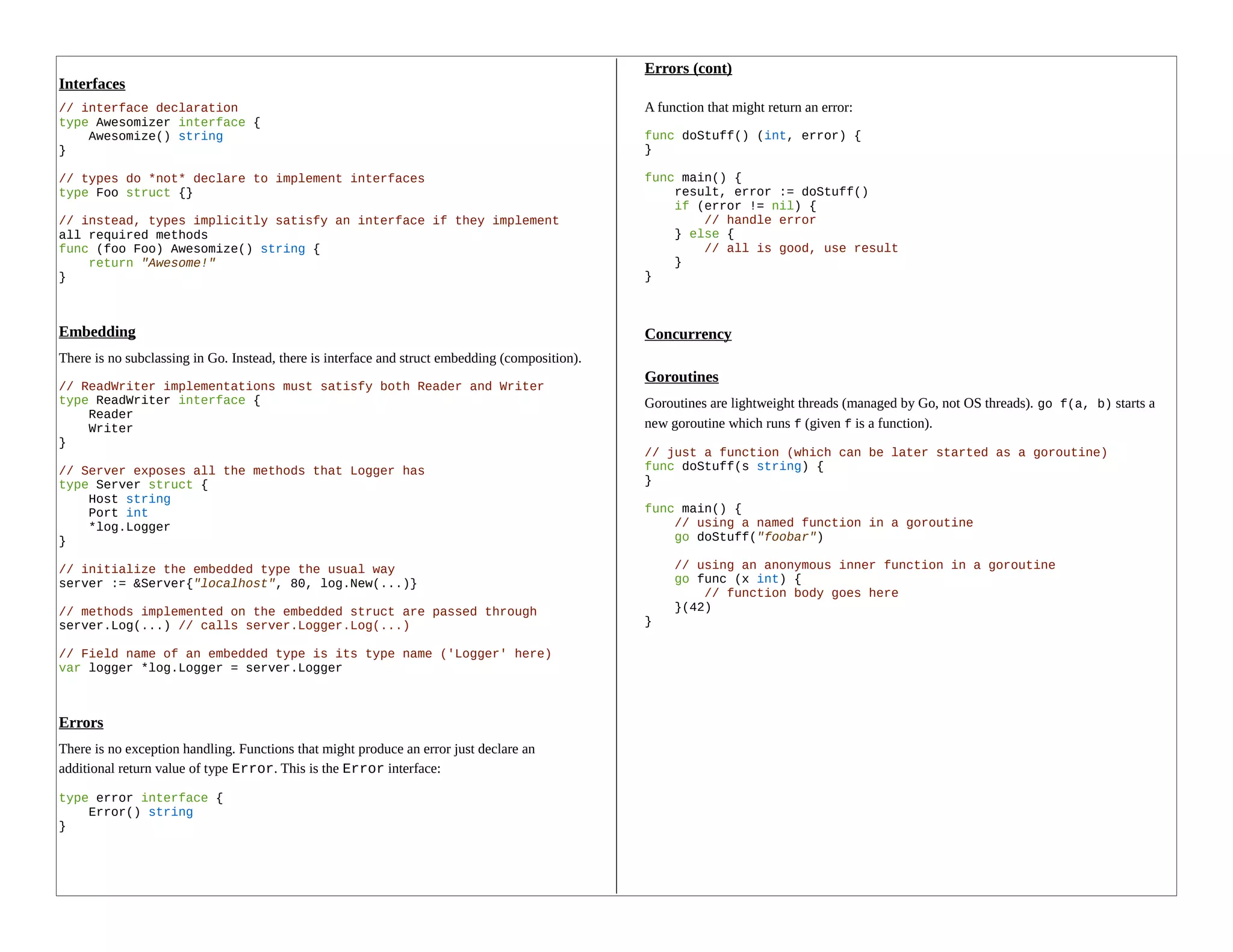 Interfaces
// interface declaration
type Awesomizer interface {
Awesomize() string
}
// types do *not* declare to implement interfaces
type Foo struct {}
// instead, types implicitly satisfy an interface if they implement
all required methods
func (foo Foo) Awesomize() string {
return "Awesome!"
}
Embedding
There is no subclassing in Go. Instead, there is interface and struct embedding (composition).
// ReadWriter implementations must satisfy both Reader and Writer
type ReadWriter interface {
Reader
Writer
}
// Server exposes all the methods that Logger has
type Server struct {
Host string
Port int
*log.Logger
}
// initialize the embedded type the usual way
server := &Server{"localhost", 80, log.New(...)}
// methods implemented on the embedded struct are passed through
server.Log(...) // calls server.Logger.Log(...)
// Field name of an embedded type is its type name ('Logger' here)
var logger *log.Logger = server.Logger
Errors
There is no exception handling. Functions that might produce an error just declare an
additional return value of type Error. This is the Error interface:
type error interface {
Error() string
}
Errors (cont)
A function that might return an error:
func doStuff() (int, error) {
}
func main() {
result, error := doStuff()
if (error != nil) {
// handle error
} else {
// all is good, use result
}
}
Concurrency
Goroutines
Goroutines are lightweight threads (managed by Go, not OS threads). go f(a, b) starts a
new goroutine which runs f (given f is a function).
// just a function (which can be later started as a goroutine)
func doStuff(s string) {
}
func main() {
// using a named function in a goroutine
go doStuff("foobar")
// using an anonymous inner function in a goroutine
go func (x int) {
// function body goes here
}(42)
}
 