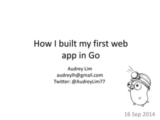 How I built my first web 
app in Go 
16 Sep 2014 
Audrey Lim 
audreylh@gmail.com 
Twitter: @AudreyLim77 
 