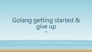 Golang getting started &
give up
JAJA
 
