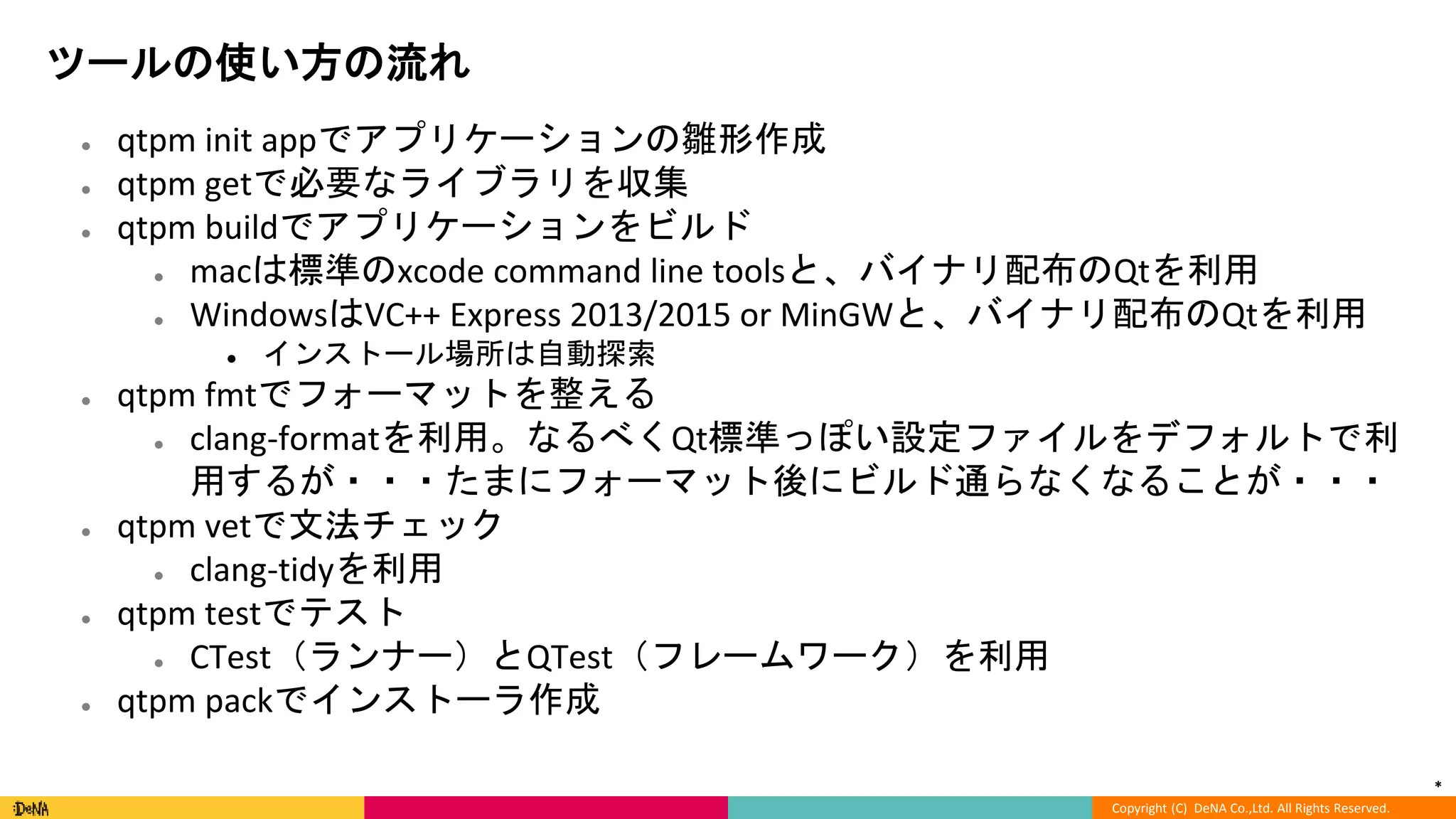 *
Copyright (C) DeNA Co.,Ltd. All Rights Reserved.
ツールの使い方の流れ
● qtpm init appでアプリケーションの雛形作成
● qtpm getで必要なライブラリを収集
● qtpm buildでアプリケーションをビルド
● macは標準のxcode command line toolsと、バイナリ配布のQtを利用
● WindowsはVC++ Express 2013/2015 or MinGWと、バイナリ配布のQtを利用
● インストール場所は自動探索
● qtpm fmtでフォーマットを整える
● clang-formatを利用。なるべくQt標準っぽい設定ファイルをデフォルトで利
用するが・・・たまにフォーマット後にビルド通らなくなることが・・・
● qtpm vetで文法チェック
● clang-tidyを利用
● qtpm testでテスト
● CTest（ランナー）とQTest（フレームワーク）を利用
● qtpm packでインストーラ作成
 