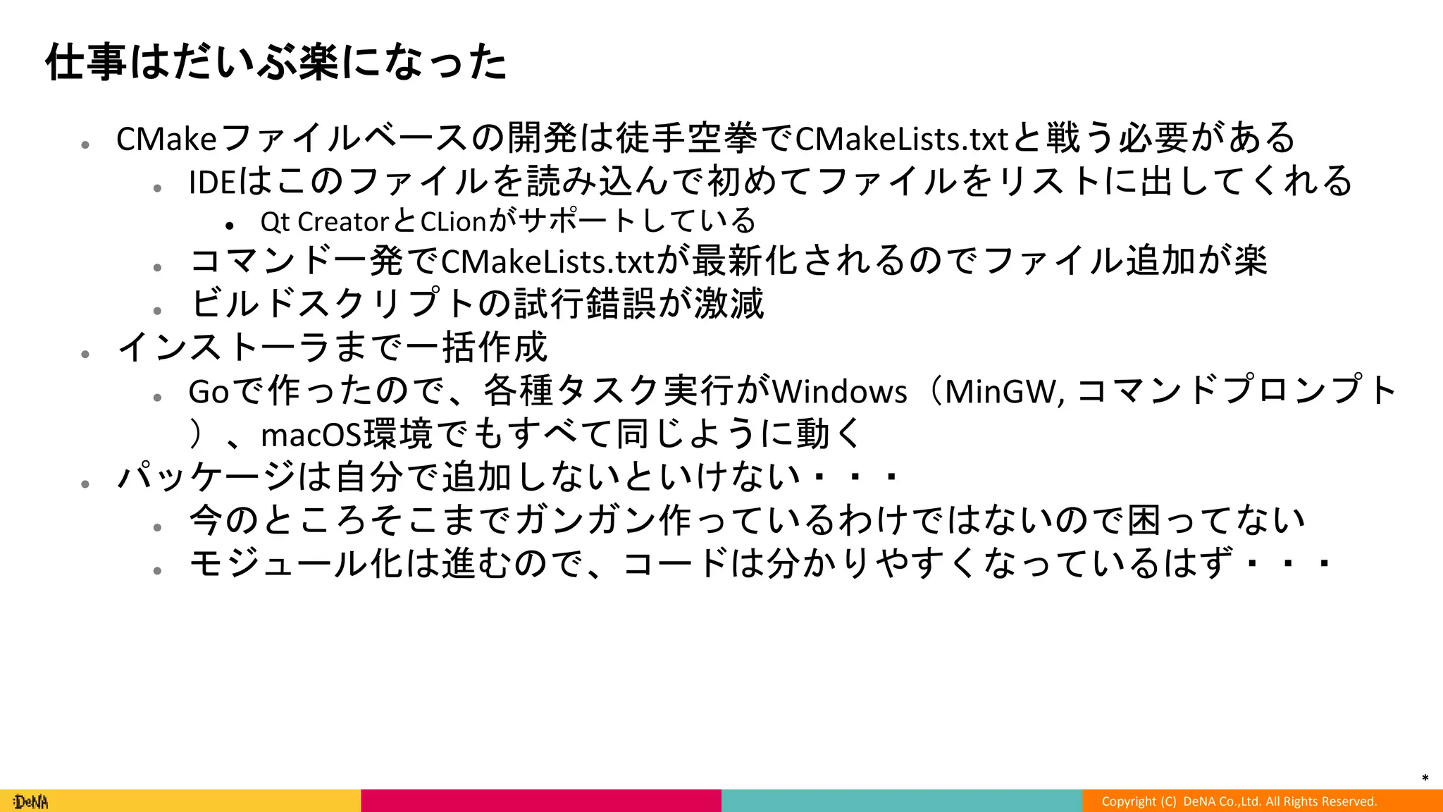 *
Copyright (C) DeNA Co.,Ltd. All Rights Reserved.
仕事はだいぶ楽になった
● CMakeファイルベースの開発は徒手空拳でCMakeLists.txtと戦う必要がある
● IDEはこのファイルを読み込んで初めてファイルをリストに出してくれる
● Qt CreatorとCLionがサポートしている
● コマンド一発でCMakeLists.txtが最新化されるのでファイル追加が楽
● ビルドスクリプトの試行錯誤が激減
● インストーラまで一括作成
● Goで作ったので、各種タスク実行がWindows（MinGW, コマンドプロンプト
）、macOS環境でもすべて同じように動く
● パッケージは自分で追加しないといけない・・・
● 今のところそこまでガンガン作っているわけではないので困ってない
● モジュール化は進むので、コードは分かりやすくなっているはず・・・
 