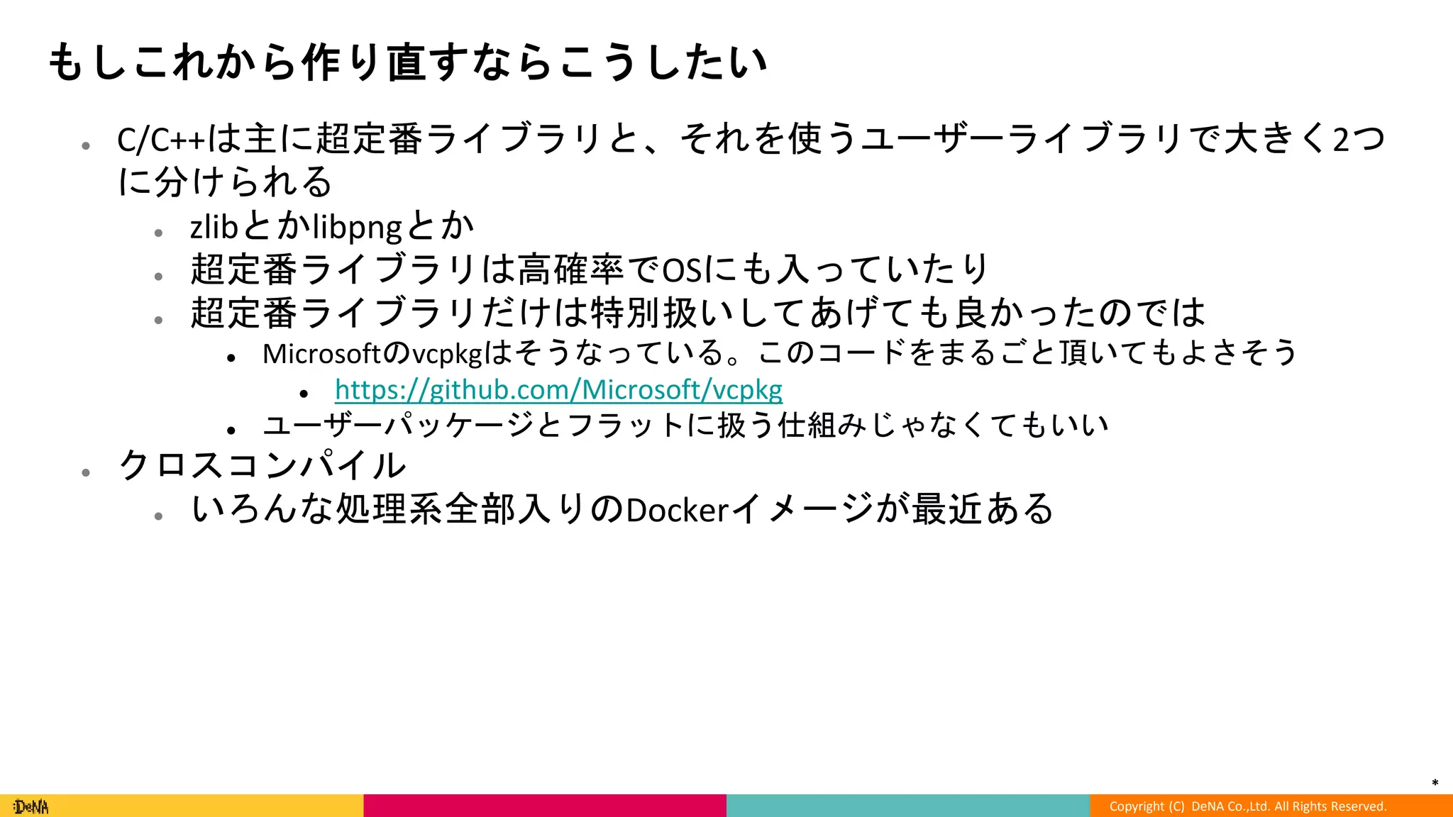 *
Copyright (C) DeNA Co.,Ltd. All Rights Reserved.
もしこれから作り直すならこうしたい
● C/C++は主に超定番ライブラリと、それを使うユーザーライブラリで大きく2つ
に分けられる
● zlibとかlibpngとか
● 超定番ライブラリは高確率でOSにも入っていたり
● 超定番ライブラリだけは特別扱いしてあげても良かったのでは
● Microsoftのvcpkgはそうなっている。このコードをまるごと頂いてもよさそう
● https://github.com/Microsoft/vcpkg
● ユーザーパッケージとフラットに扱う仕組みじゃなくてもいい
● クロスコンパイル
● いろんな処理系全部入りのDockerイメージが最近ある
 