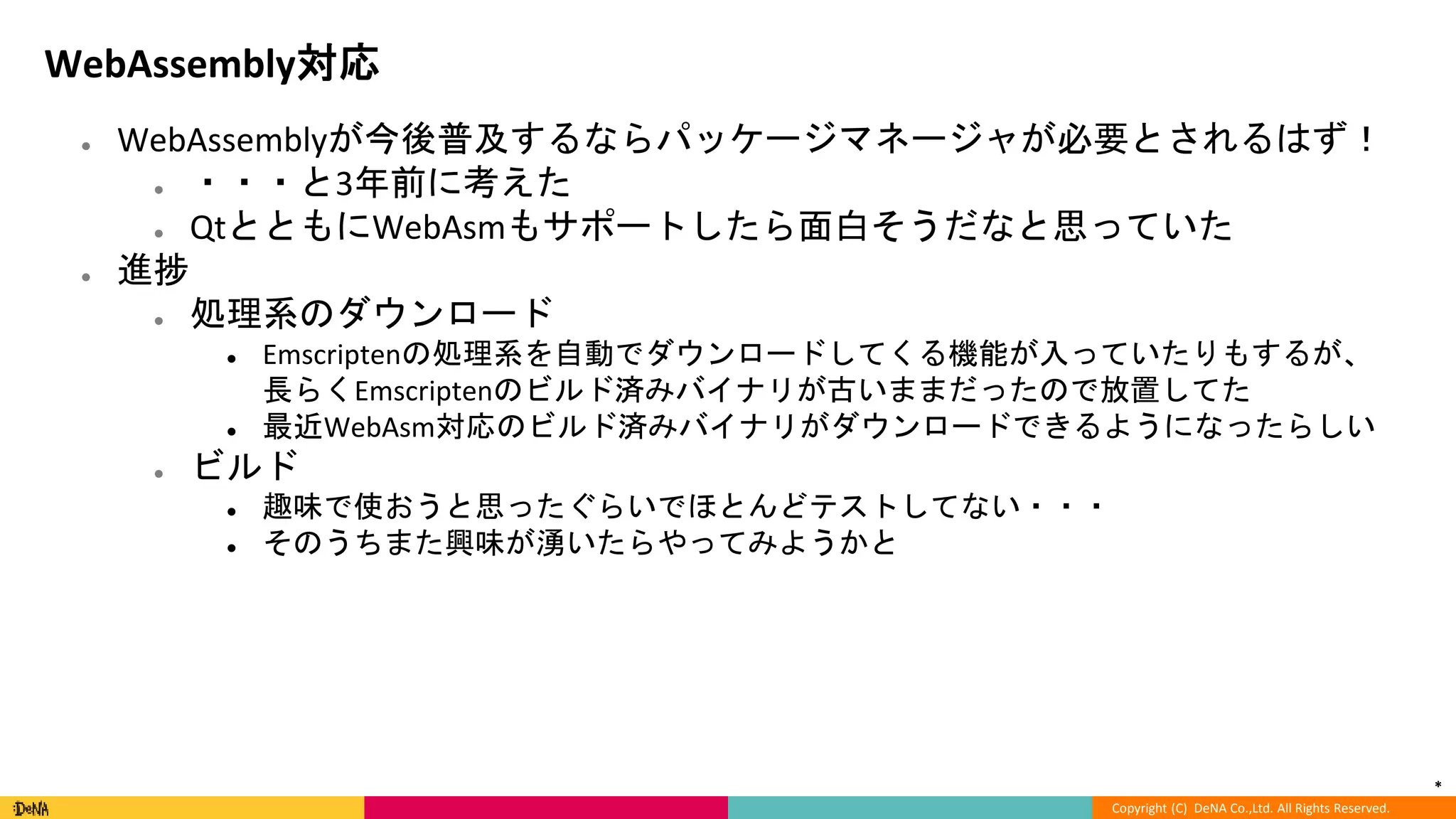 *
Copyright (C) DeNA Co.,Ltd. All Rights Reserved.
WebAssembly対応
● WebAssemblyが今後普及するならパッケージマネージャが必要とされるはず！
● ・・・と3年前に考えた
● QtとともにWebAsmもサポートしたら面白そうだなと思っていた
● 進捗
● 処理系のダウンロード
● Emscriptenの処理系を自動でダウンロードしてくる機能が入っていたりもするが、
長らくEmscriptenのビルド済みバイナリが古いままだったので放置してた
● 最近WebAsm対応のビルド済みバイナリがダウンロードできるようになったらしい
● ビルド
● 趣味で使おうと思ったぐらいでほとんどテストしてない・・・
● そのうちまた興味が湧いたらやってみようかと
 