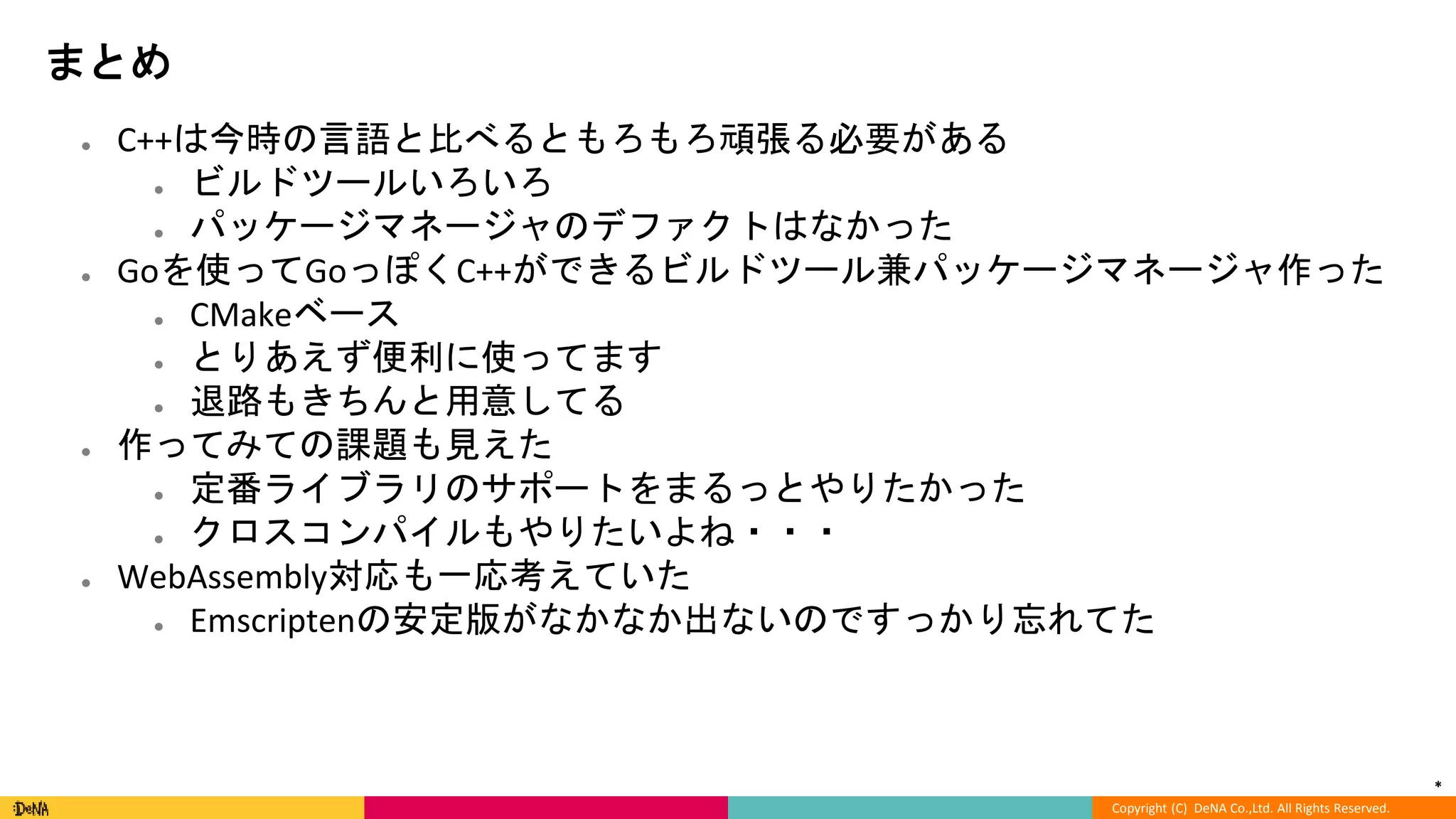 *
Copyright (C) DeNA Co.,Ltd. All Rights Reserved.
まとめ
● C++は今時の言語と比べるともろもろ頑張る必要がある
● ビルドツールいろいろ
● パッケージマネージャのデファクトはなかった
● Goを使ってGoっぽくC++ができるビルドツール兼パッケージマネージャ作った
● CMakeベース
● とりあえず便利に使ってます
● 退路もきちんと用意してる
● 作ってみての課題も見えた
● 定番ライブラリのサポートをまるっとやりたかった
● クロスコンパイルもやりたいよね・・・
● WebAssembly対応も一応考えていた
● Emscriptenの安定版がなかなか出ないのですっかり忘れてた
 