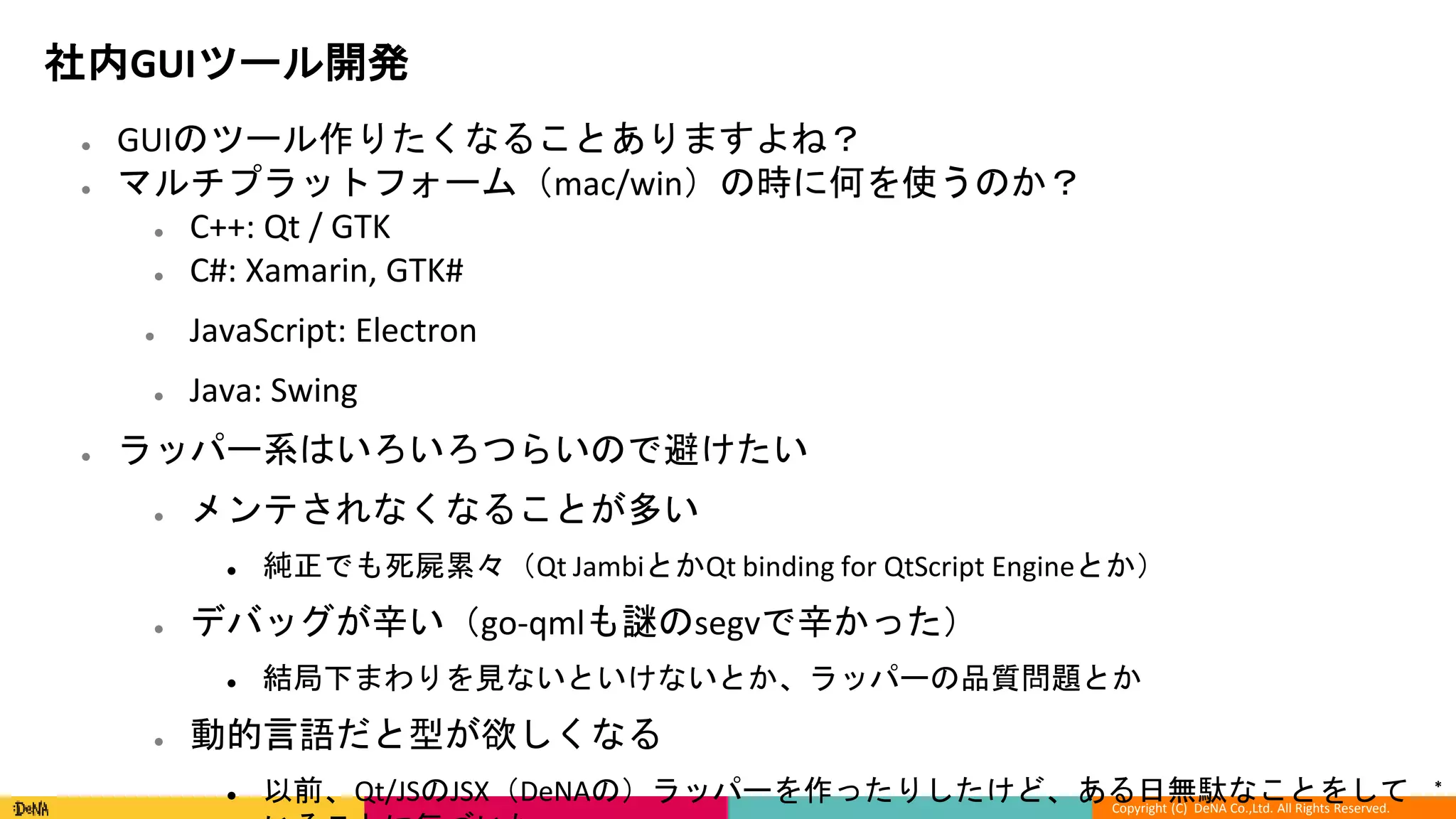 *
Copyright (C) DeNA Co.,Ltd. All Rights Reserved.
社内GUIツール開発
● GUIのツール作りたくなることありますよね？
● マルチプラットフォーム（mac/win）の時に何を使うのか？
● C++: Qt / GTK
● C#: Xamarin, GTK#
● JavaScript: Electron
● Java: Swing
● ラッパー系はいろいろつらいので避けたい
● メンテされなくなることが多い
● 純正でも死屍累々（Qt JambiとかQt binding for QtScript Engineとか）
● デバッグが辛い（go-qmlも謎のsegvで辛かった）
● 結局下まわりを見ないといけないとか、ラッパーの品質問題とか
● 動的言語だと型が欲しくなる
● 以前、Qt/JSのJSX（DeNAの）ラッパーを作ったりしたけど、ある日無駄なことをして
 