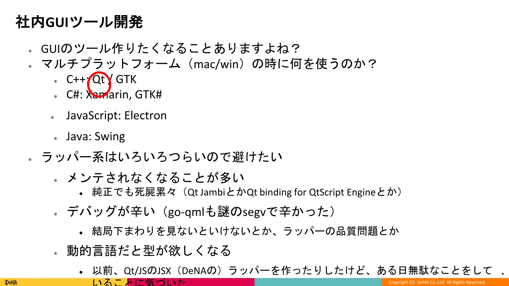 *
Copyright (C) DeNA Co.,Ltd. All Rights Reserved.
社内GUIツール開発
● GUIのツール作りたくなることありますよね？
● マルチプラットフォーム（mac/win）の時に何を使うのか？
● C++: Qt / GTK
● C#: Xamarin, GTK#
● JavaScript: Electron
● Java: Swing
● ラッパー系はいろいろつらいので避けたい
● メンテされなくなることが多い
● 純正でも死屍累々（Qt JambiとかQt binding for QtScript Engineとか）
● デバッグが辛い（go-qmlも謎のsegvで辛かった）
● 結局下まわりを見ないといけないとか、ラッパーの品質問題とか
● 動的言語だと型が欲しくなる
● 以前、Qt/JSのJSX（DeNAの）ラッパーを作ったりしたけど、ある日無駄なことをして
 