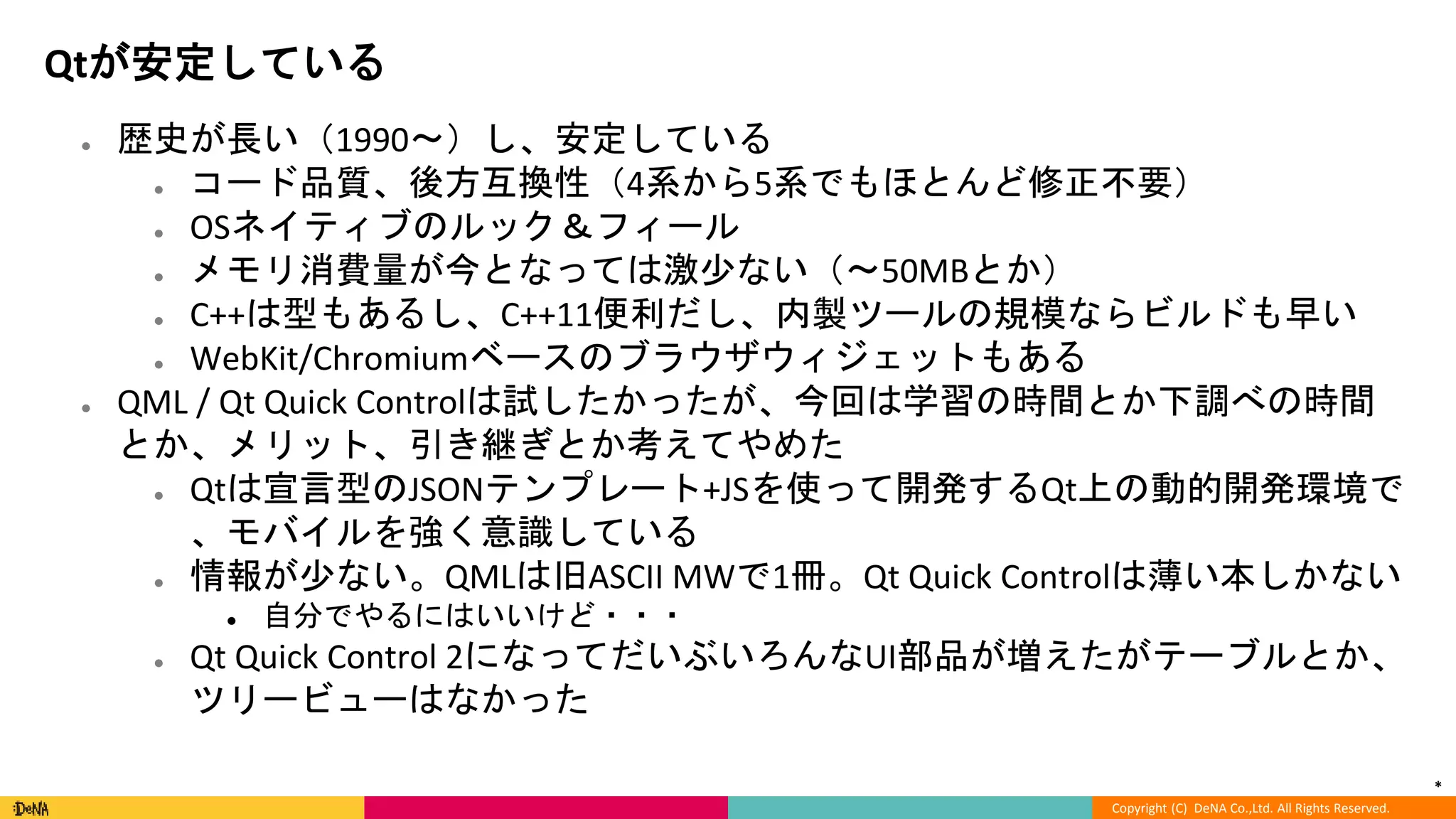 *
Copyright (C) DeNA Co.,Ltd. All Rights Reserved.
Qtが安定している
● 歴史が長い（1990〜）し、安定している
● コード品質、後方互換性（4系から5系でもほとんど修正不要）
● OSネイティブのルック＆フィール
● メモリ消費量が今となっては激少ない（〜50MBとか）
● C++は型もあるし、C++11便利だし、内製ツールの規模ならビルドも早い
● WebKit/Chromiumベースのブラウザウィジェットもある
● QML / Qt Quick Controlは試したかったが、今回は学習の時間とか下調べの時間
とか、メリット、引き継ぎとか考えてやめた
● Qtは宣言型のJSONテンプレート+JSを使って開発するQt上の動的開発環境で
、モバイルを強く意識している
● 情報が少ない。QMLは旧ASCII MWで1冊。Qt Quick Controlは薄い本しかない
● 自分でやるにはいいけど・・・
● Qt Quick Control 2になってだいぶいろんなUI部品が増えたがテーブルとか、
ツリービューはなかった
 