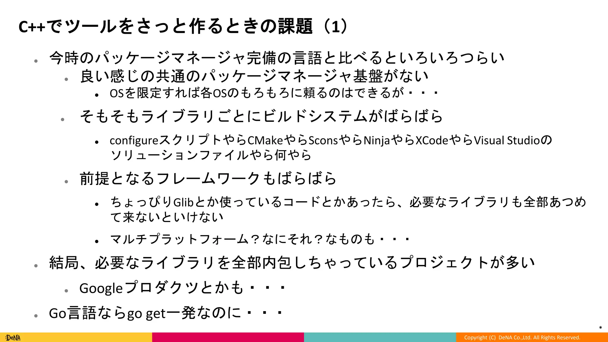 *
Copyright (C) DeNA Co.,Ltd. All Rights Reserved.
C++でツールをさっと作るときの課題（1）
● 今時のパッケージマネージャ完備の言語と比べるといろいろつらい
● 良い感じの共通のパッケージマネージャ基盤がない
● OSを限定すれば各OSのもろもろに頼るのはできるが・・・
● そもそもライブラリごとにビルドシステムがばらばら
● configureスクリプトやらCMakeやらSconsやらNinjaやらXCodeやらVisual Studioの
ソリューションファイルやら何やら
● 前提となるフレームワークもばらばら
● ちょっぴりGlibとか使っているコードとかあったら、必要なライブラリも全部あつめ
て来ないといけない
● マルチプラットフォーム？なにそれ？なものも・・・
● 結局、必要なライブラリを全部内包しちゃっているプロジェクトが多い
● Googleプロダクツとかも・・・
● Go言語ならgo get一発なのに・・・
 