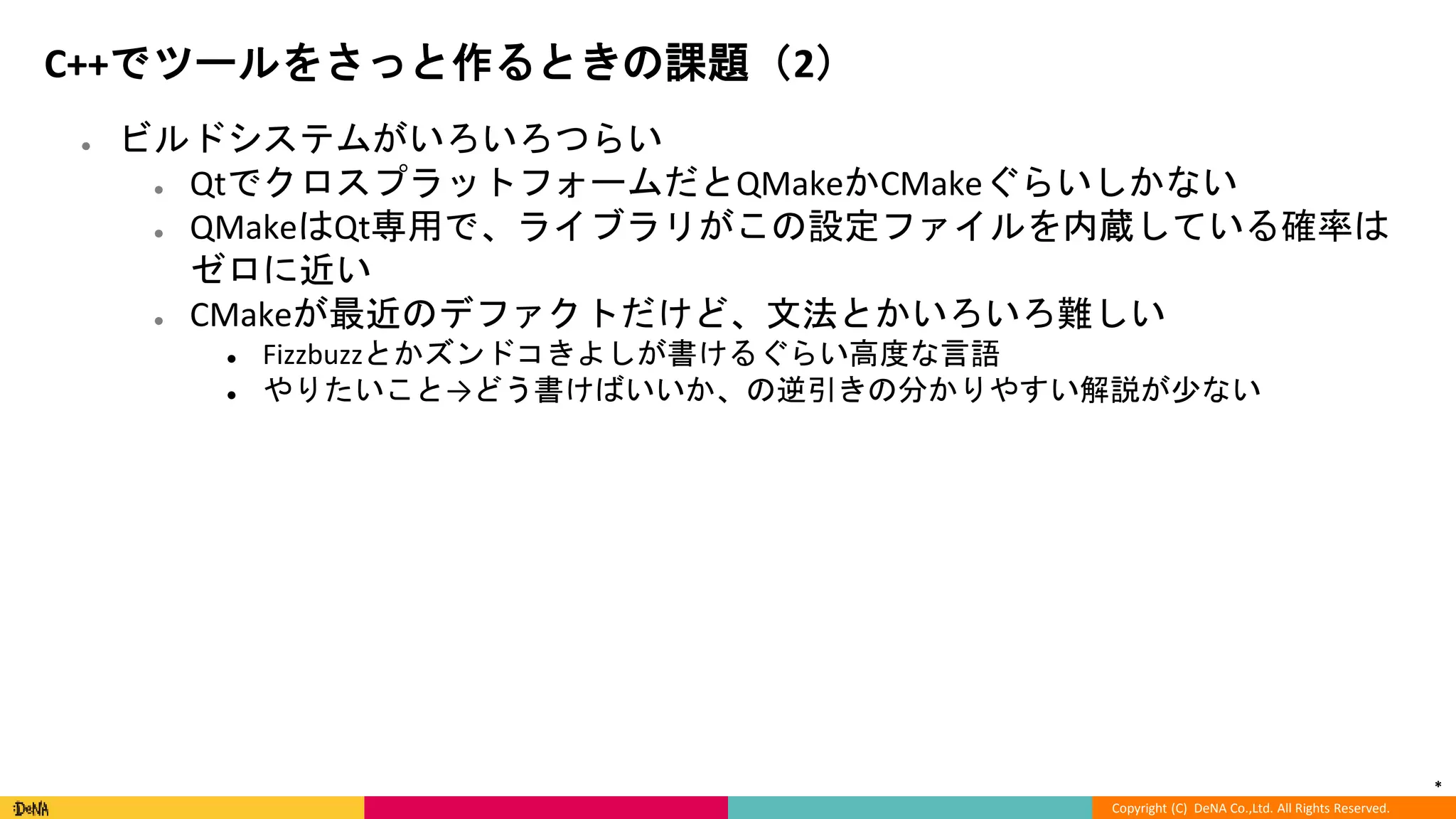 *
Copyright (C) DeNA Co.,Ltd. All Rights Reserved.
C++でツールをさっと作るときの課題（2）
● ビルドシステムがいろいろつらい
● QtでクロスプラットフォームだとQMakeかCMakeぐらいしかない
● QMakeはQt専用で、ライブラリがこの設定ファイルを内蔵している確率は
ゼロに近い
● CMakeが最近のデファクトだけど、文法とかいろいろ難しい
● Fizzbuzzとかズンドコきよしが書けるぐらい高度な言語
● やりたいこと→どう書けばいいか、の逆引きの分かりやすい解説が少ない
 