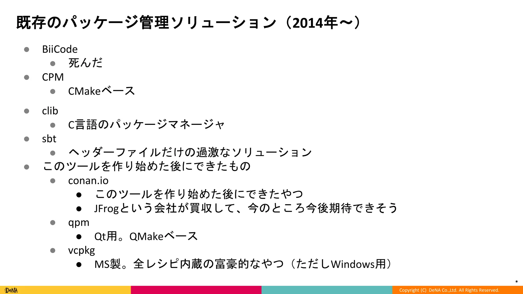 *
Copyright (C) DeNA Co.,Ltd. All Rights Reserved.
既存のパッケージ管理ソリューション（2014年〜）
● BiiCode
● 死んだ
● CPM
● CMakeベース
● clib
● C言語のパッケージマネージャ
● sbt
● ヘッダーファイルだけの過激なソリューション
● このツールを作り始めた後にできたもの
● conan.io
● このツールを作り始めた後にできたやつ
● JFrogという会社が買収して、今のところ今後期待できそう
● qpm
● Qt用。QMakeベース
● vcpkg
● MS製。全レシピ内蔵の富豪的なやつ（ただしWindows用）
 