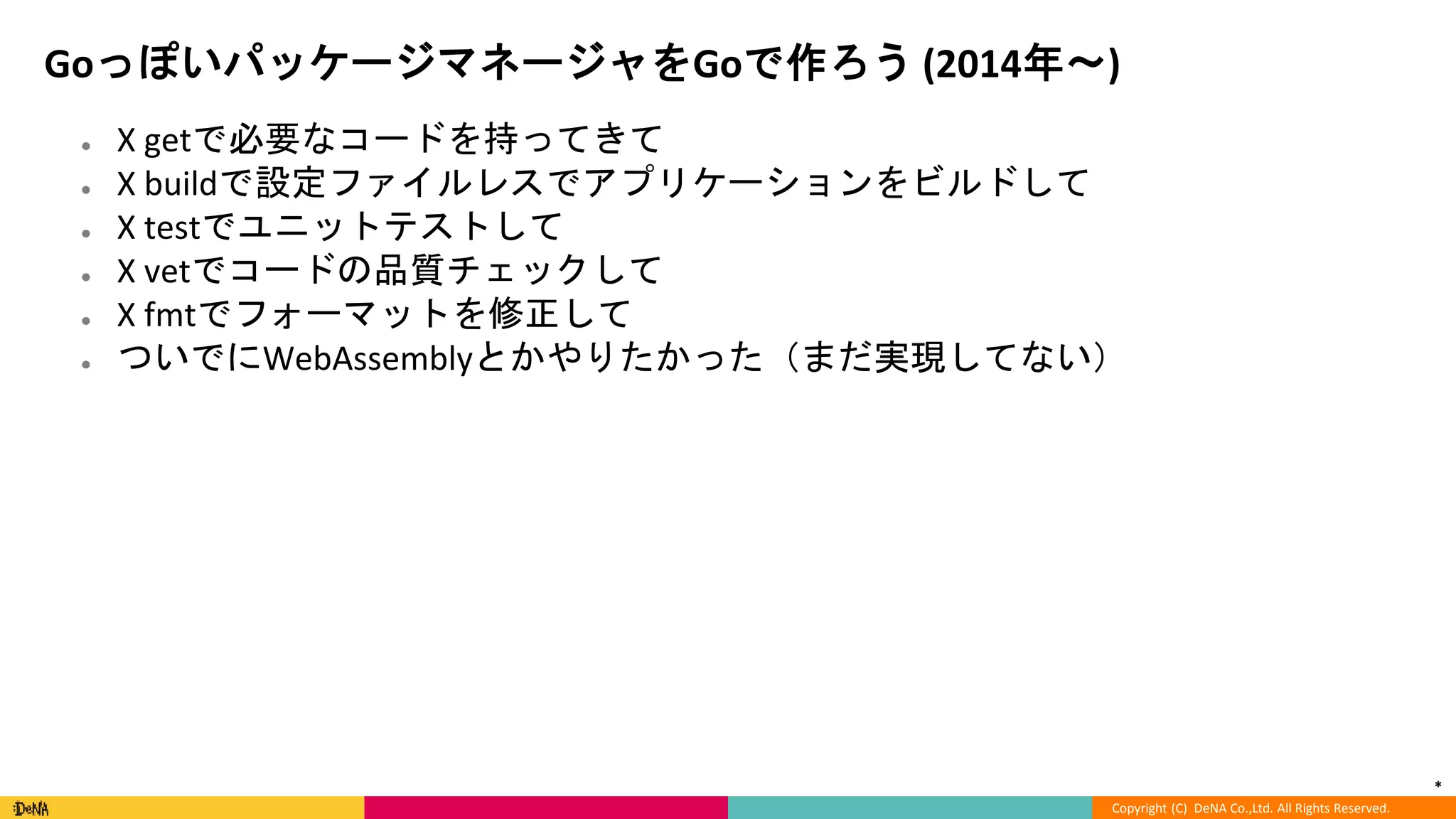 *
Copyright (C) DeNA Co.,Ltd. All Rights Reserved.
GoっぽいパッケージマネージャをGoで作ろう (2014年〜)
● X getで必要なコードを持ってきて
● X buildで設定ファイルレスでアプリケーションをビルドして
● X testでユニットテストして
● X vetでコードの品質チェックして
● X fmtでフォーマットを修正して
● ついでにWebAssemblyとかやりたかった（まだ実現してない）
 