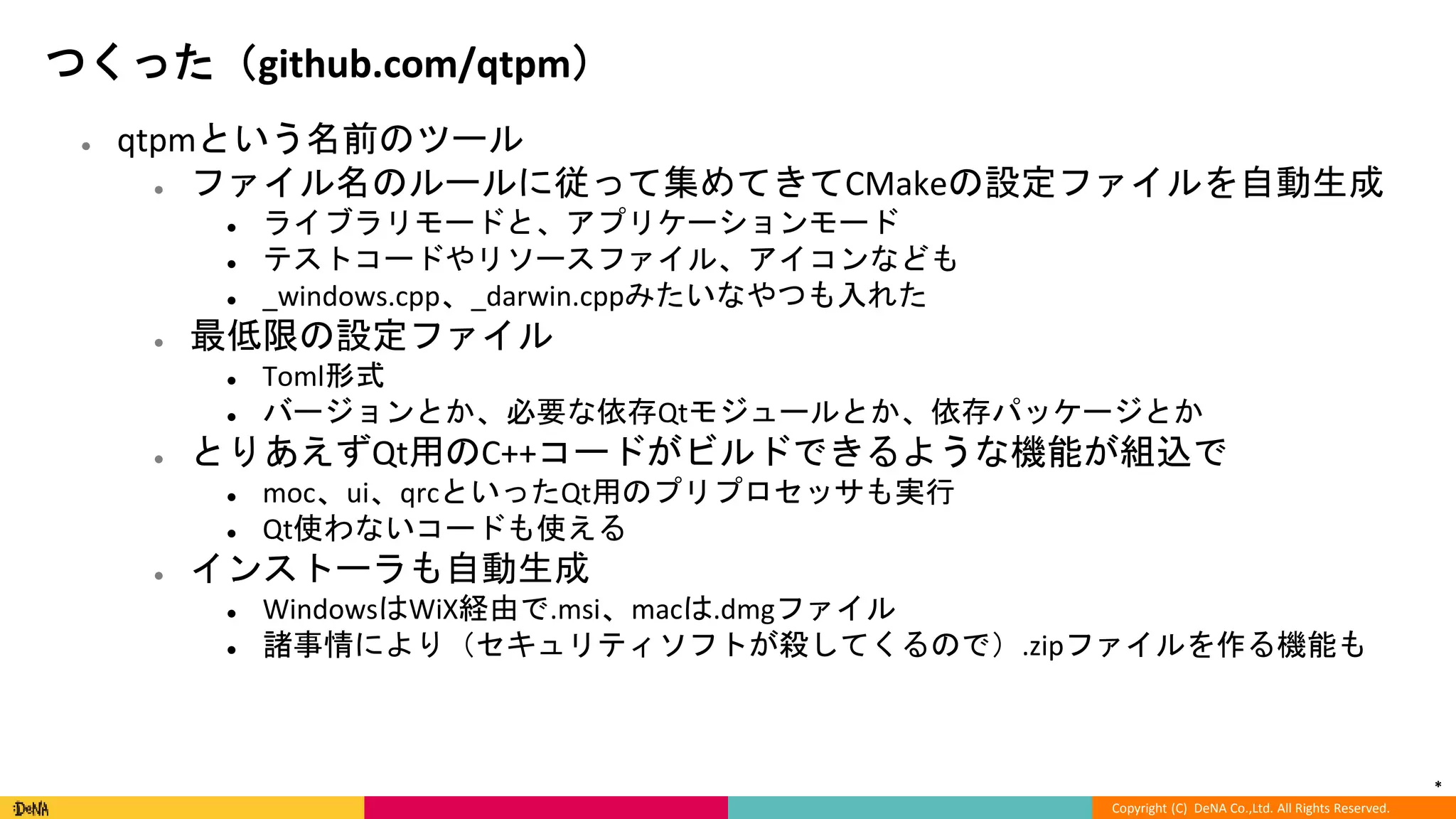 *
Copyright (C) DeNA Co.,Ltd. All Rights Reserved.
つくった（github.com/qtpm）
● qtpmという名前のツール
● ファイル名のルールに従って集めてきてCMakeの設定ファイルを自動生成
● ライブラリモードと、アプリケーションモード
● テストコードやリソースファイル、アイコンなども
● _windows.cpp、_darwin.cppみたいなやつも入れた
● 最低限の設定ファイル
● Toml形式
● バージョンとか、必要な依存Qtモジュールとか、依存パッケージとか
● とりあえずQt用のC++コードがビルドできるような機能が組込で
● moc、ui、qrcといったQt用のプリプロセッサも実行
● Qt使わないコードも使える
● インストーラも自動生成
● WindowsはWiX経由で.msi、macは.dmgファイル
● 諸事情により（セキュリティソフトが殺してくるので）.zipファイルを作る機能も
 