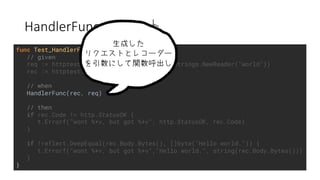 HandlerFunc
func Test_HandlerFunc(t *testing.T) {
// given
req := httptest.NewRequest("HELLO", "/", strings.NewReader("world"))
rec := httptest.NewRecorder()
// when
HandlerFunc(rec, req)
// then
if rec.Code != http.StatusOK {
t.Errorf("wont %+v, but got %+v", http.StatusOK, rec.Code)
}
if !reflect.DeepEqual(rec.Body.Bytes(), []byte("Hello world.")) {
t.Errorf("wont %+v, but got %+v","Hello world.", string(rec.Body.Bytes()))
}
}
 