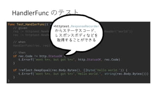 HandlerFunc
func Test_HandlerFunc(t *testing.T) {
// given
req := httptest.NewRequest("HELLO", "/", strings.NewReader("world"))
rec := httptest.NewRecorder()
// when
HandlerFunc(rec, req)
// then
if rec.Code != http.StatusOK {
t.Errorf("wont %+v, but got %+v", http.StatusOK, rec.Code)
}
if !reflect.DeepEqual(rec.Body.Bytes(), []byte("Hello world.")) {
t.Errorf("wont %+v, but got %+v","Hello world.", string(rec.Body.Bytes()))
}
}
*httptest.ResponseRecorder
 