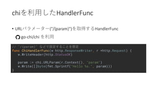 chi HandlerFunc
• URL ("/{param}") HandlerFunc
go-chi/chi
// "/{param}"
func ChiHandlerFunc(w http.ResponseWriter, r *http.Request) {
w.WriteHeader(http.StatusOK)
param := chi.URLParam(r.Context(), "param")
w.Write([]byte(fmt.Sprintf("Hello %s.", param)))
}
 