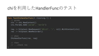 chi HandlerFunc
func TestChiHandlerFunc(t *testing.T) {
// given
ctx := chi.NewContext()
ctx.Params.Add("param", "world")
req := httptest.NewRequest("HELLO", "/", nil).WithContext(ctx)
rec := httptest.NewRecorder()
// when
ChiHandlerFunc(rec, req)
// then
// ...check rec
}
 