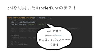 chi HandlerFunc
func TestChiHandlerFunc(t *testing.T) {
// given
ctx := chi.NewContext()
ctx.Params.Add("param", "world")
req := httptest.NewRequest("HELLO", "/", nil).WithContext(ctx)
rec := httptest.NewRecorder()
// when
ChiHandlerFunc(rec, req)
// then
// ...check rec
}
context.Context
 