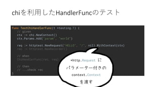chi HandlerFunc
func TestChiHandlerFunc(t *testing.T) {
// given
ctx := chi.NewContext()
ctx.Params.Add("param", "world")
req := httptest.NewRequest("HELLO", "/", nil).WithContext(ctx)
rec := httptest.NewRecorder()
// when
ChiHandlerFunc(rec, req)
// then
// ...check rec
}
*http.Request
context.Context
 