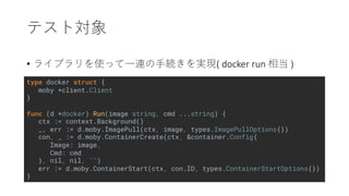 type docker struct {
moby *client.Client
}
func (d *docker) Run(image string, cmd ...string) {
ctx := context.Background()
_, err := d.moby.ImagePull(ctx, image, types.ImagePullOptions{})
con, _ := d.moby.ContainerCreate(ctx, &container.Config{
Image: image,
Cmd: cmd
}, nil, nil, "")
err := d.moby.ContainerStart(ctx, con.ID, types.ContainerStartOptions{})
}
• ( docker run )
 