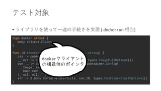 type docker struct {
moby *client.Client
}
func (d *docker) Run(image string, cmd ...string) {
ctx := context.Background()
_, err := d.moby.ImagePull(ctx, image, types.ImagePullOptions{})
con, _ := d.moby.ContainerCreate(ctx, &container.Config{
Image: image,
Cmd: cmd
}, nil, nil, "")
err := d.moby.ContainerStart(ctx, con.ID, types.ContainerStartOptions{})
}
• ( docker run )
 
