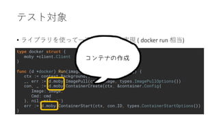 type docker struct {
moby *client.Client
}
func (d *docker) Run(image string, cmd ...string) {
ctx := context.Background()
_, err := d.moby.ImagePull(ctx, image, types.ImagePullOptions{})
con, _ := d.moby.ContainerCreate(ctx, &container.Config{
Image: image,
Cmd: cmd
}, nil, nil, "")
err := d.moby.ContainerStart(ctx, con.ID, types.ContainerStartOptions{})
}
• ( docker run )
 