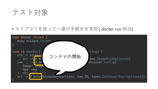 type docker struct {
moby *client.Client
}
func (d *docker) Run(image string, cmd ...string) {
ctx := context.Background()
_, err := d.moby.ImagePull(ctx, image, types.ImagePullOptions{})
con, _ := d.moby.ContainerCreate(ctx, &container.Config{
Image: image,
Cmd: cmd
}, nil, nil, "")
err := d.moby.ContainerStart(ctx, con.ID, types.ContainerStartOptions{})
}
• ( docker run )
 