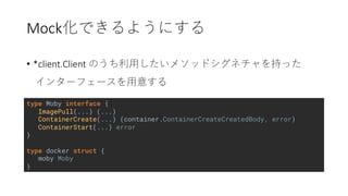 Mock
• *client.Client
type Moby interface {
ImagePull(...) (...)
ContainerCreate(...) (container.ContainerCreateCreatedBody, error)
ContainerStart(...) error
}
type docker struct {
moby Moby
}
 