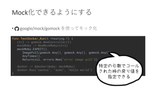Mock
• google/mock/gomock
func TestDocker_Run(t *testing.T) {
ctrl := gomock.NewController(t)
mockMoby := NewMockMoby(ctrl)
mockMoby.EXPECT().
ImagePull(gomock.Any(), gomock.Any(), gomock.Any()).
AnyTimes().
Return(nil, errors.New("error image pull"))
docker := &docker{moby: mockMoby}
docker.Run("centos", "echo", "hello world")
}
 