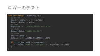 func TestDebug(t *testing.T) {
// given
reader, writer, _ := os.Pipe()
logger.Writer = writer
// and
expected := "[DEBUG] Hello World.n"
// when
logger.Debug("Hello World.")
// then
writer.Close()
actual, _ := ioutil.ReadAll(reader)
if string(actual) != expected {
t.Errorf("wont %s, but got %s", expected, actual)
}
}
 