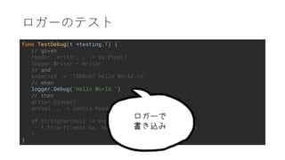 func TestDebug(t *testing.T) {
// given
reader, writer, _ := os.Pipe()
logger.Writer = writer
// and
expected := "[DEBUG] Hello World.n"
// when
logger.Debug("Hello World.")
// then
writer.Close()
actual, _ := ioutil.ReadAll(reader)
if string(actual) != expected {
t.Errorf("wont %s, but got %s", expected, actual)
}
}
 