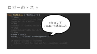func TestDebug(t *testing.T) {
// given
reader, writer, _ := os.Pipe()
logger.Writer = writer
// and
expected := "[DEBUG] Hello World.n"
// when
logger.Debug("Hello World.")
// then
writer.Close()
actual, _ := ioutil.ReadAll(reader)
if string(actual) != expected {
t.Errorf("wont %s, but got %s", expected, actual)
}
}
 