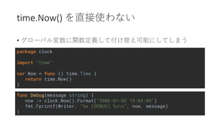 time.Now()
•
func Debug(message string) {
now := clock.Now().Format("2006-01-02 15:04:05")
fmt.Fprintf(Writer, "%s [DEBUG] %sn", now, message)
}
package clock
import "time"
var Now = func () time.Time {
return time.Now()
}
 
