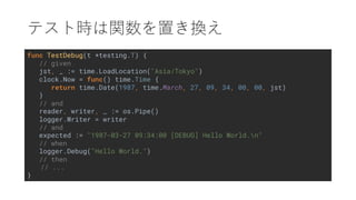 func TestDebug(t *testing.T) {
// given
jst, _ := time.LoadLocation("Asia/Tokyo")
clock.Now = func() time.Time {
return time.Date(1987, time.March, 27, 09, 34, 00, 00, jst)
}
// and
reader, writer, _ := os.Pipe()
logger.Writer = writer
// and
expected := "1987-03-27 09:34:00 [DEBUG] Hello World.n"
// when
logger.Debug("Hello World.")
// then
// ...
}
 