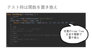 func TestDebug(t *testing.T) {
// given
jst, _ := time.LoadLocation("Asia/Tokyo")
clock.Now = func() time.Time {
return time.Date(1987, time.March, 27, 09, 34, 00, 00, jst)
}
// and
reader, writer, _ := os.Pipe()
logger.Writer = writer
// and
expected := "1987-03-27 09:34:00 [DEBUG] Hello World.n"
// when
logger.Debug("Hello World.")
// then
// ...
}
.
 