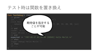 func TestDebug(t *testing.T) {
// given
jst, _ := time.LoadLocation("Asia/Tokyo")
clock.Now = func() time.Time {
return time.Date(1987, time.March, 27, 09, 34, 00, 00, jst)
}
// and
reader, writer, _ := os.Pipe()
logger.Writer = writer
// and
expected := "1987-03-27 09:34:00 [DEBUG] Hello World.n"
// when
logger.Debug("Hello World.")
// then
// ...
}
 