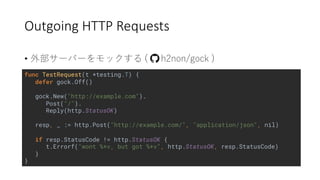 Outgoing HTTP Requests
• 2 ) ) / ( (
func TestRequest(t *testing.T) {
defer gock.Off()
gock.New("http://example.com").
Post("/").
Reply(http.StatusOK)
resp, _ := http.Post("http://example.com/", "application/json", nil)
if resp.StatusCode != http.StatusOK {
t.Errorf("wont %+v, but got %+v", http.StatusOK, resp.StatusCode)
}
}
 