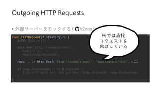 Outgoing HTTP Requests
• 2 ) ) / ( (
func TestRequest(t *testing.T) {
defer gock.Off()
gock.New("http://example.com").
Post("/").
Reply(http.StatusOK)
resp, _ := http.Post("http://example.com/", "application/json", nil)
if resp.StatusCode != http.StatusOK {
t.Errorf("wont %+v, but got %+v", http.StatusOK, resp.StatusCode)
}
}
 