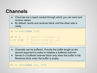 Channels
ch := make(chan int)
ch <- v // Send v to channel ch.
v := <-ch // Receive from ch, and
// assign value to v.
● C...