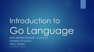Introduction to Go Language 
GDGDEVFESTBAGUIO -CAR 2014 
UNIVERSITY OF BAGUIO 
TZAR C. UMANG 
ICT DIRECTOR –HIVE INC.  