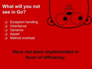 Have not been implemented in
favor of efficiency.
❏ Exception handling
❏ Inheritance
❏ Generics
❏ Assert
❏ Method overload
What will you not
see in Go?
 