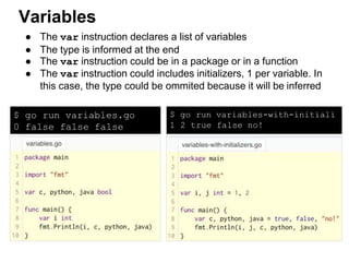 ● The var instruction declares a list of variables
● The type is informed at the end
● The var instruction could be in a package or in a function
● The var instruction could includes initializers, 1 per variable. In
this case, the type could be ommited because it will be inferred
Variables
$ go run variables.go
0 false false false
$ go run variables-with-initiali
1 2 true false no!
 