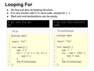 ● Go has just for as looping structure
● It is very similar with C or Java code, except for ( )
● Start and end declarations can be empty
Looping For
$ go run for.go
45
$ go run for-continu
1024
 