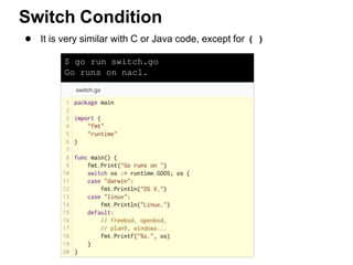 $ go run switch.go
Go runs on nacl.
● It is very similar with C or Java code, except for ( )
Switch Condition
 