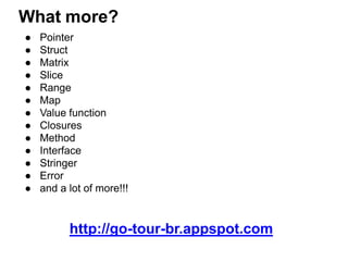 What more?
● Pointer
● Struct
● Matrix
● Slice
● Range
● Map
● Value function
● Closures
● Method
● Interface
● Stringer
● Error
● and a lot of more!!!
http://go-tour-br.appspot.com
 